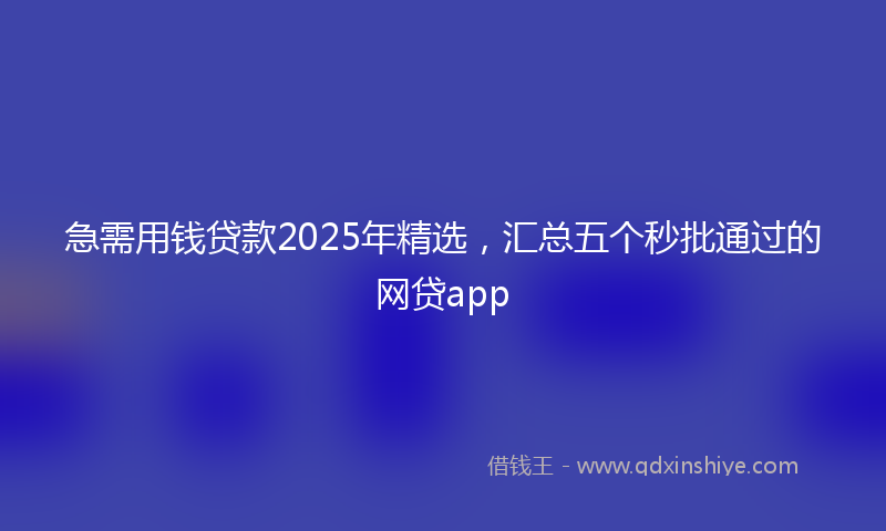 急需用钱贷款2025年精选，汇总五个秒批通过的网贷app