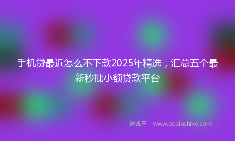 手机贷最近怎么不下款2025年精选，汇总五个最新秒批小额贷款平台