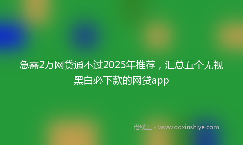 急需2万网贷通不过2025年推荐，汇总五个无视黑白必下款的网贷app
