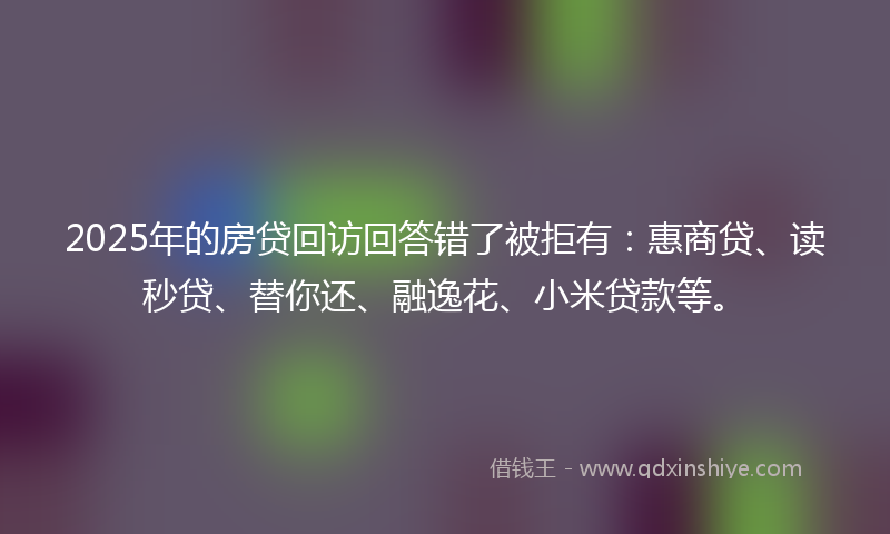 2025年的房贷回访回答错了被拒有：惠商贷、读秒贷、替你还、融逸花、小米贷款等。