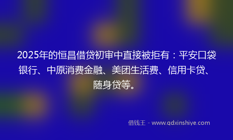 2025年的恒昌借贷初审中直接被拒有：平安口袋银行、中原消费金融、美团生活费、信用卡贷、随身贷等。