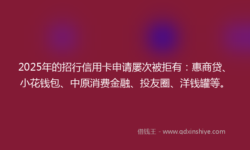 2025年的招行信用卡申请屡次被拒有：惠商贷、小花钱包、中原消费金融、投友圈、洋钱罐等。