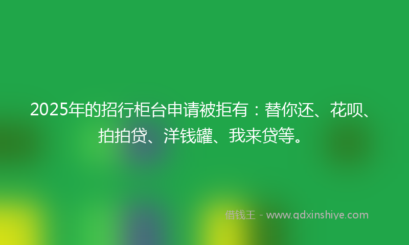 2025年的招行柜台申请被拒有：替你还、花呗、拍拍贷、洋钱罐、我来贷等。