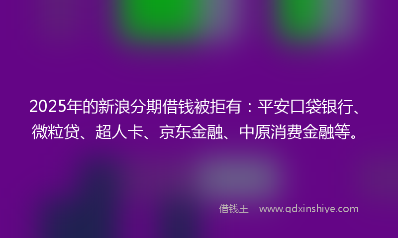 2025年的新浪分期借钱被拒有：平安口袋银行、微粒贷、超人卡、京东金融、中原消费金融等。