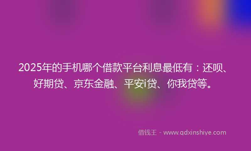 2025年的手机哪个借款平台利息最低有：还呗、好期贷、京东金融、平安i贷、你我贷等。