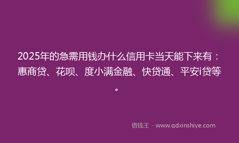 2025年的急需用钱办什么信用卡当天能下来有：惠商贷、花呗、度小满金融、快贷通、平安i贷等。