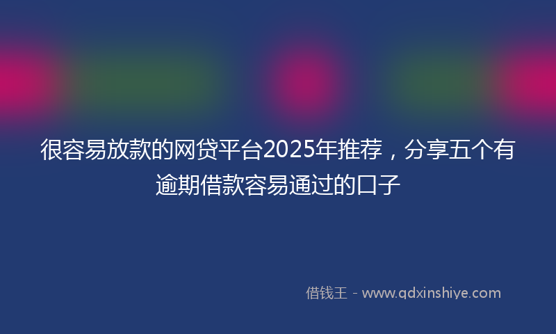 很容易放款的网贷平台2025年推荐，分享五个有逾期借款容易通过的口子