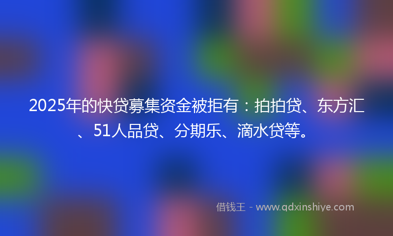 2025年的快贷募集资金被拒有：拍拍贷、东方汇、51人品贷、分期乐、滴水贷等。