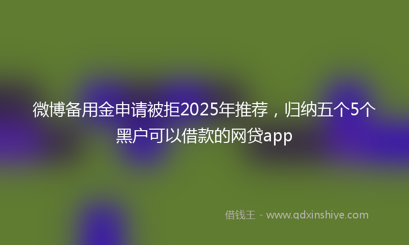 微博备用金申请被拒2025年推荐，归纳五个5个黑户可以借款的网贷app