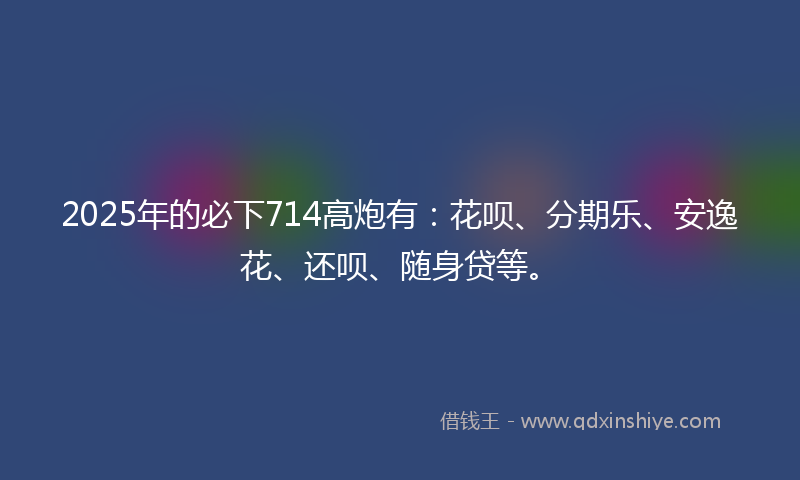 2025年的必下714高炮有：花呗、分期乐、安逸花、还呗、随身贷等。