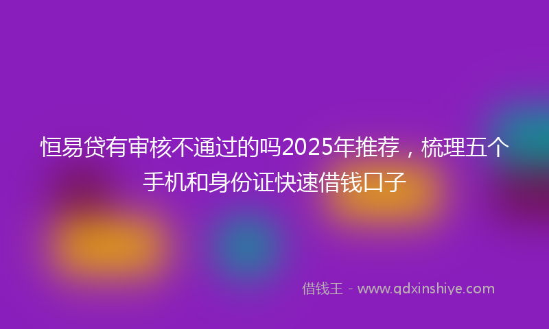 恒易贷有审核不通过的吗2025年推荐，梳理五个手机和身份证快速借钱口子