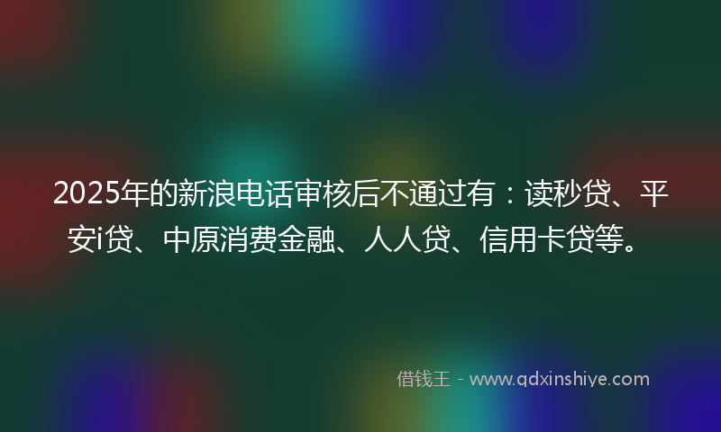 2025年的新浪电话审核后不通过有：读秒贷、平安i贷、中原消费金融、人人贷、信用卡贷等。