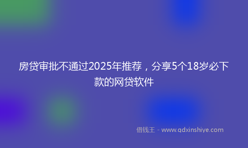 房贷审批不通过2025年推荐，分享5个18岁必下款的网贷软件
