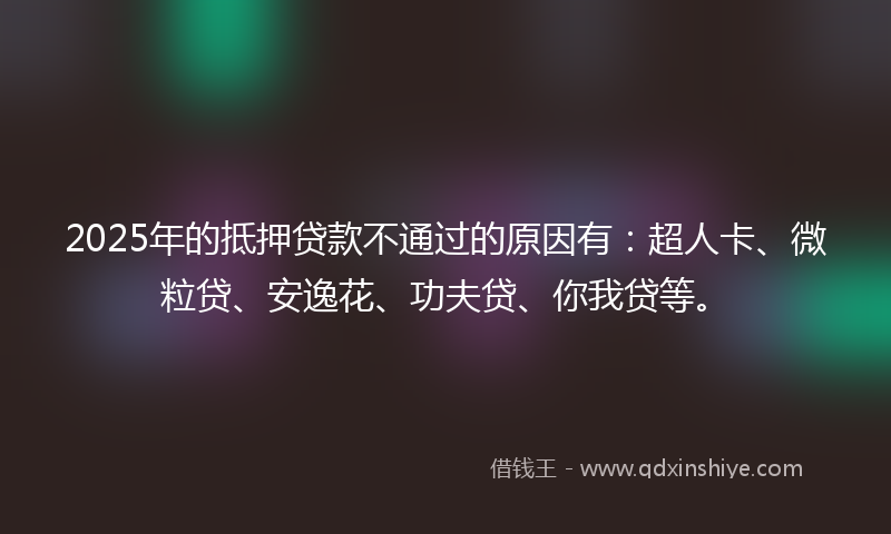 2025年的抵押贷款不通过的原因有：超人卡、微粒贷、安逸花、功夫贷、你我贷等。