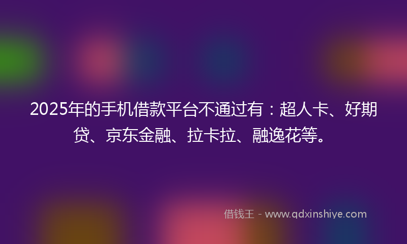 2025年的手机借款平台不通过有：超人卡、好期贷、京东金融、拉卡拉、融逸花等。