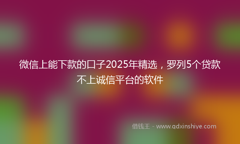 微信上能下款的口子2025年精选，罗列5个贷款不上诚信平台的软件