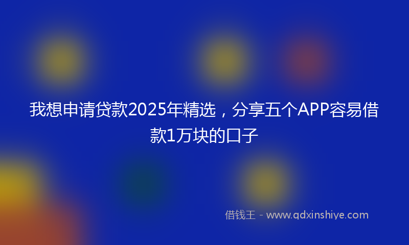 我想申请贷款2025年精选，分享五个APP容易借款1万块的口子