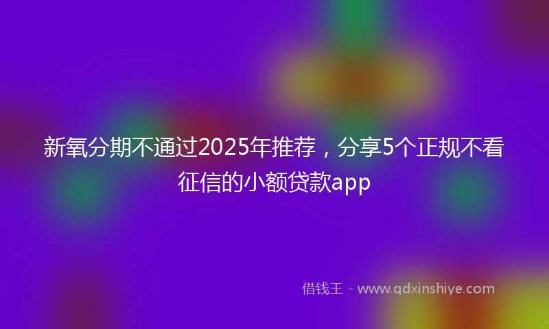 新氧分期不通过2025年推荐，分享5个正规不看征信的小额贷款app