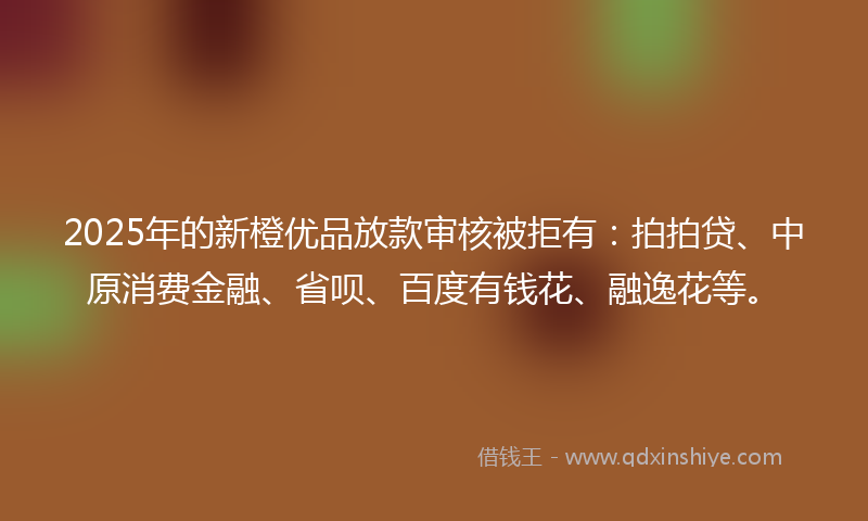 2025年的新橙优品放款审核被拒有：拍拍贷、中原消费金融、省呗、百度有钱花、融逸花等。