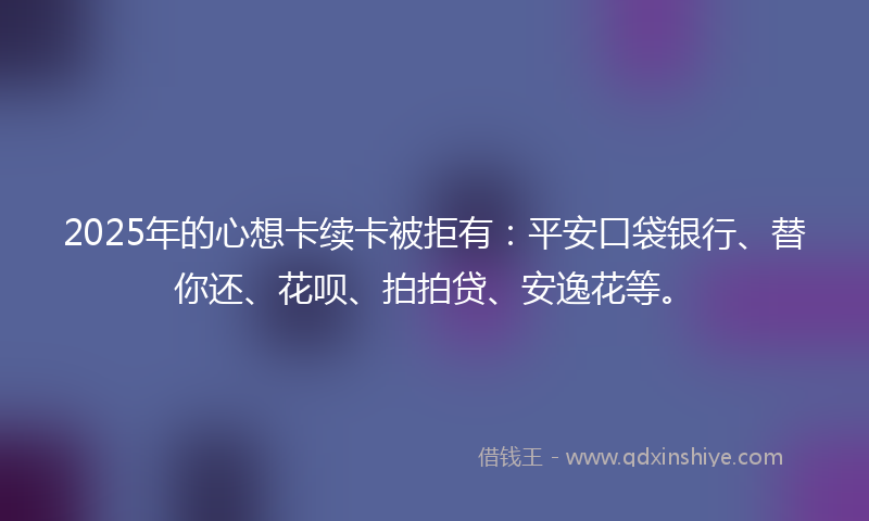 2025年的心想卡续卡被拒有：平安口袋银行、替你还、花呗、拍拍贷、安逸花等。