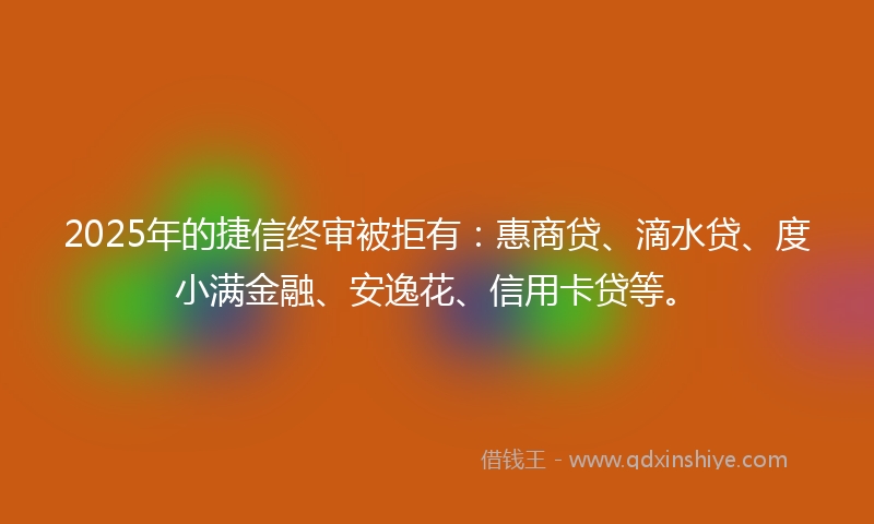 2025年的捷信终审被拒有：惠商贷、滴水贷、度小满金融、安逸花、信用卡贷等。