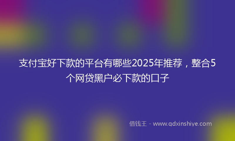 支付宝好下款的平台有哪些2025年推荐，整合5个网贷黑户必下款的口子