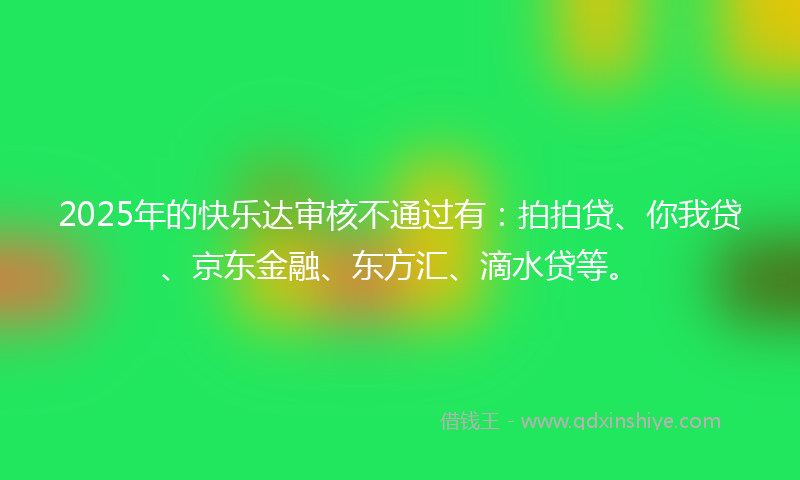 2025年的快乐达审核不通过有：拍拍贷、你我贷、京东金融、东方汇、滴水贷等。