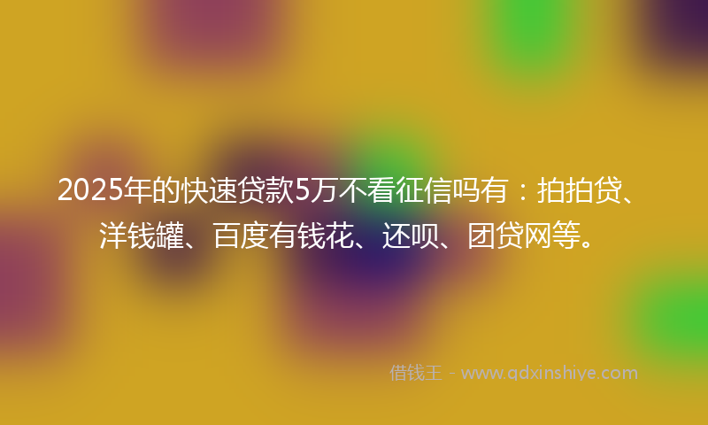 2025年的快速贷款5万不看征信吗有：拍拍贷、洋钱罐、百度有钱花、还呗、团贷网等。