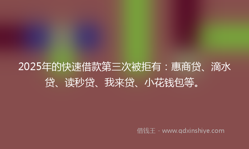 2025年的快速借款第三次被拒有：惠商贷、滴水贷、读秒贷、我来贷、小花钱包等。