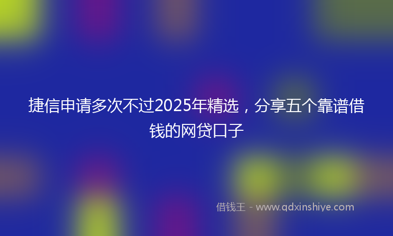 捷信申请多次不过2025年精选，分享五个靠谱借钱的网贷口子