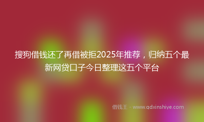 搜狗借钱还了再借被拒2025年推荐，归纳五个最新网贷口子今日整理这五个平台