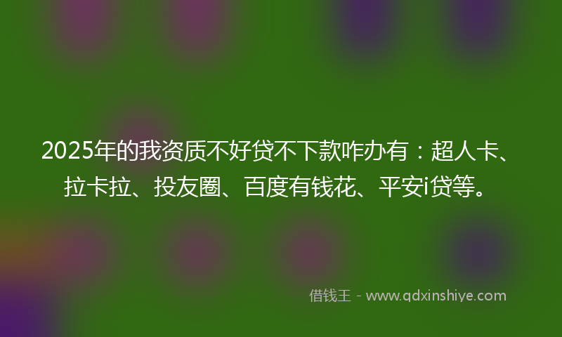 2025年的我资质不好贷不下款咋办有：超人卡、拉卡拉、投友圈、百度有钱花、平安i贷等。