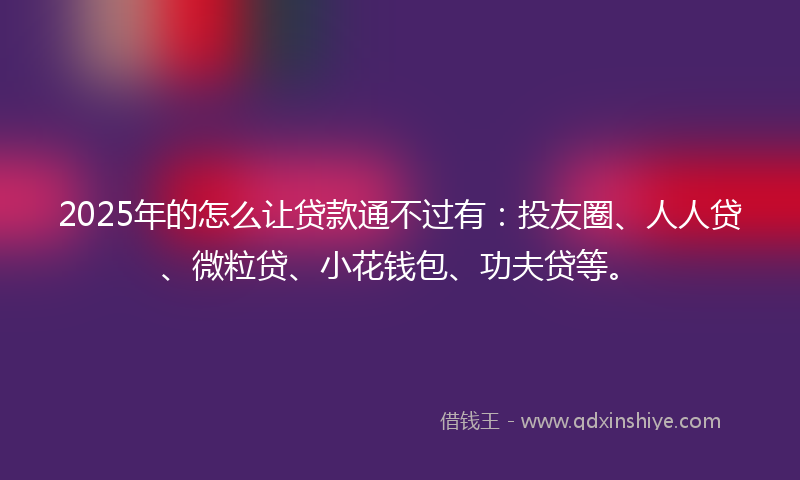 2025年的怎么让贷款通不过有：投友圈、人人贷、微粒贷、小花钱包、功夫贷等。