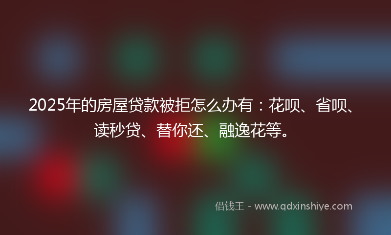 2025年的房屋贷款被拒怎么办有：花呗、省呗、读秒贷、替你还、融逸花等。