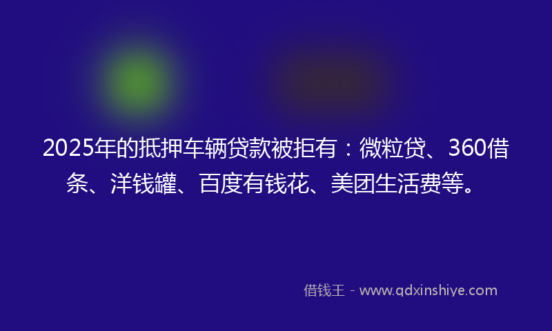 2025年的抵押车辆贷款被拒有：微粒贷、360借条、洋钱罐、百度有钱花、美团生活费等。