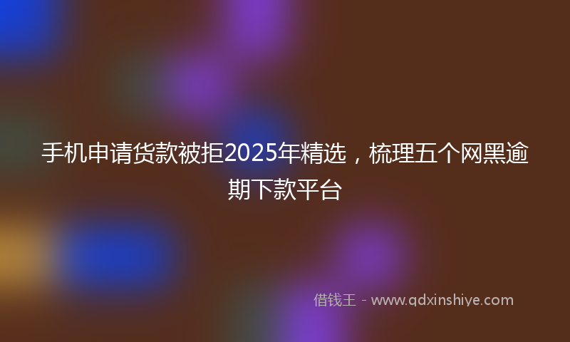 手机申请货款被拒2025年精选，梳理五个网黑逾期下款平台