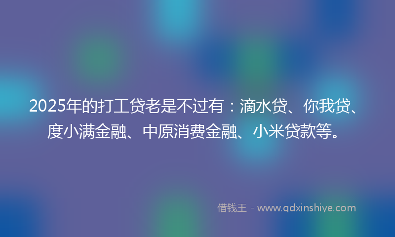 2025年的打工贷老是不过有：滴水贷、你我贷、度小满金融、中原消费金融、小米贷款等。