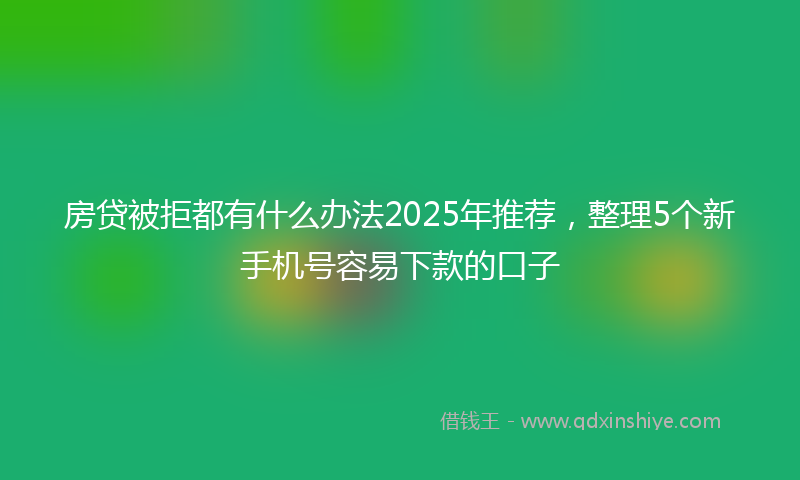 房贷被拒都有什么办法2025年推荐，整理5个新手机号容易下款的口子