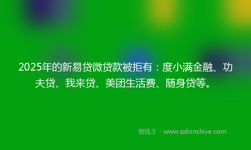 2025年的新易贷微贷款被拒有：度小满金融、功夫贷、我来贷、美团生活费、随身贷等。