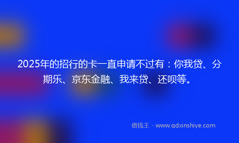 2025年的招行的卡一直申请不过有：你我贷、分期乐、京东金融、我来贷、还呗等。
