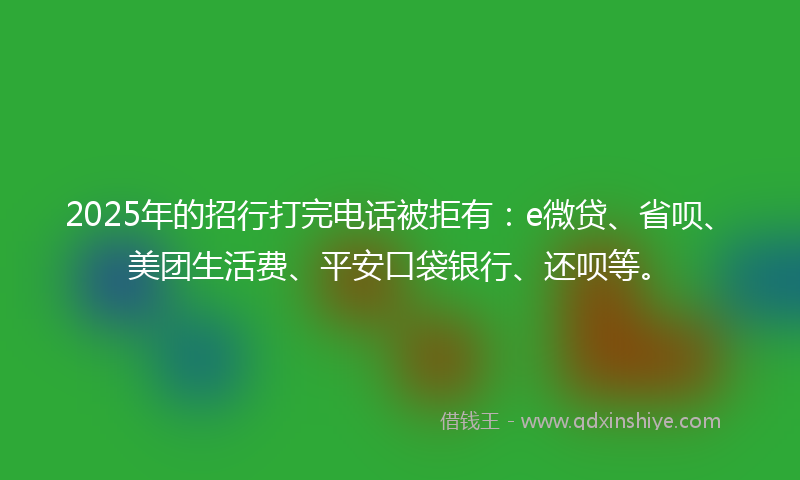 2025年的招行打完电话被拒有：e微贷、省呗、美团生活费、平安口袋银行、还呗等。