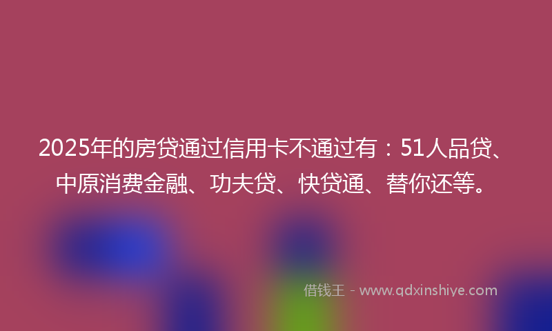 2025年的房贷通过信用卡不通过有：51人品贷、中原消费金融、功夫贷、快贷通、替你还等。