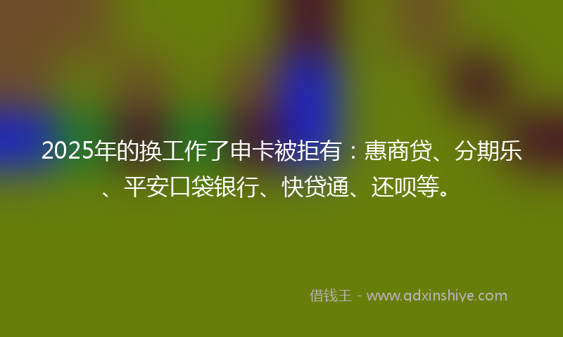 2025年的换工作了申卡被拒有：惠商贷、分期乐、平安口袋银行、快贷通、还呗等。
