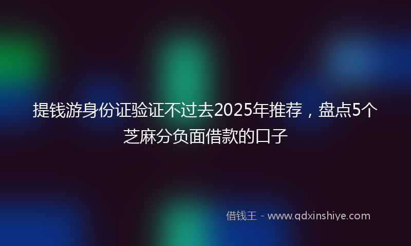提钱游身份证验证不过去2025年推荐，盘点5个芝麻分负面借款的口子
