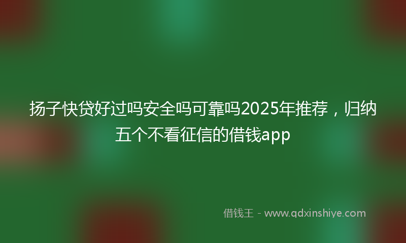 扬子快贷好过吗安全吗可靠吗2025年推荐，归纳五个不看征信的借钱app
