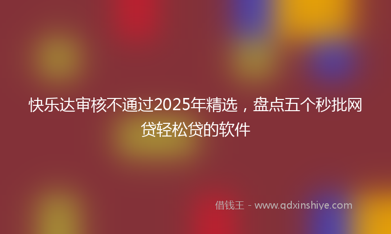 快乐达审核不通过2025年精选，盘点五个秒批网贷轻松贷的软件