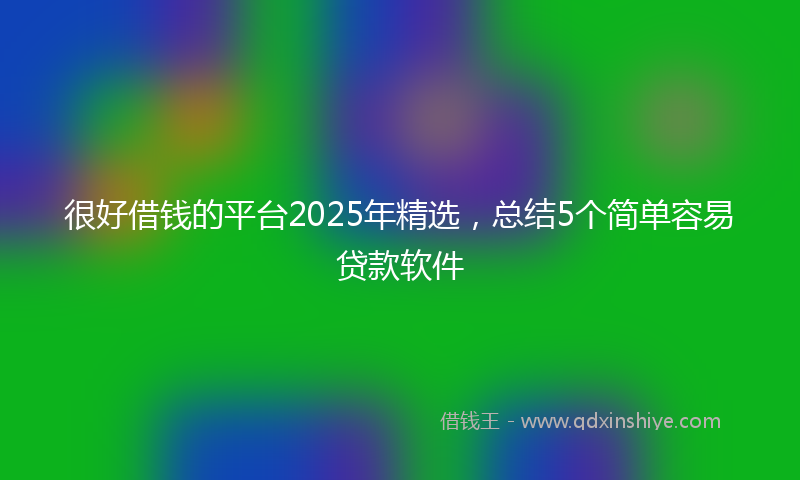 很好借钱的平台2025年精选，总结5个简单容易贷款软件