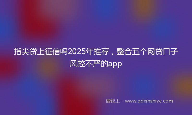 指尖贷上征信吗2025年推荐，整合五个网贷口子风控不严的app