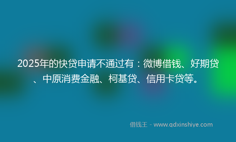 2025年的快贷申请不通过有：微博借钱、好期贷、中原消费金融、柯基贷、信用卡贷等。