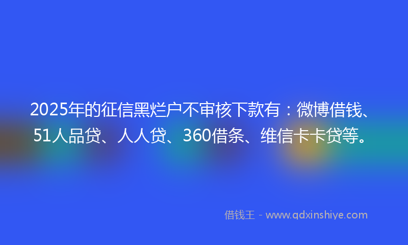 2025年的征信黑烂户不审核下款有：微博借钱、51人品贷、人人贷、360借条、维信卡卡贷等。